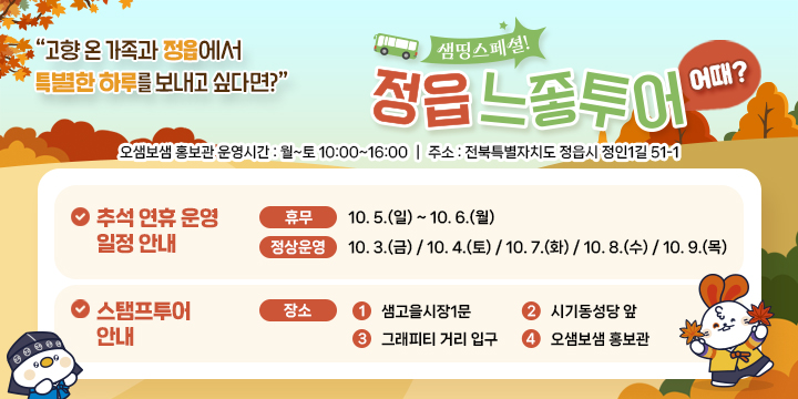 고향 온 가족과 정읍에서 특별한 하루를 보내고 싶다면?
샘띵스페셜 정읍 느좋투어
오샘보샘 홍보관 운영시간 : 월~토 10:00 ~16:00
주소 : 전북특별자치도 정읍시 정인1길 51-1
추성연휴 운영 일정 안내
휴무 : 10.5(일)~10.6(월)
정상운영 : 10.3(금), 10.4(토), 10.7(화), 10.8(수), 10.9(목)
스탬프 투어 안내
장소
1 샘고을 시장1문
2 시기동성당 앞
3 그래피티 거리 입구
4 오샘보샘 홍보관