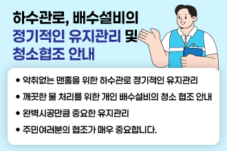 하수관로, 배수설비의 정기적인 유지관리 및 청소협조 안내
   악취없는 맨홀을 위한 하수관로 정기적인 유지관리
   깨끗한 물 처리를 위한 개인 배수설비의 청소 협조 안내
   완벽시공만큼 중요한 유지관리
   주민여러분의 협조가 매우 중요합니다.