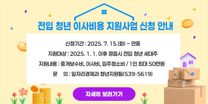 신청기간 : 2025. 7. 15.(화) ~ 연중
 ○ 지원대상 : 2025. 1. 1. 이후 정읍시 전입 청년 세대주
 ○ 지원내용 : 중개보수비, 이사비, 입주청소비 / 1인 최대 50만원  
 ○ 문     의 : 일자리경제과 청년지원팀(539-5619)