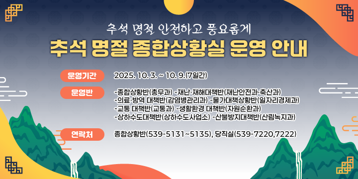 추석 명절 안전하고 풍요롭게
추석 명절 종합상황실 운영 안내

 ❍ 운영기간 : 2025. 10. 3. ~ 10. 9.(7일간)
 ❍ 운 영 반 
   -종합상황반(총무과) -재난·재해대책반(재난안전과·축산과)
   -의료·방역 대책반(감염병관리과) -물가대책상황반(일자리경제과)
   -교통 대책반(교통과) -생활환경 대책반(자원순환과)
   -상하수도대책반(상하수도사업소) -산불방지대책반(산림녹지과)
 ❍ 연 락 처 
   - 종합상황반(539-5131~5135), 당직실(539-7220,7222)