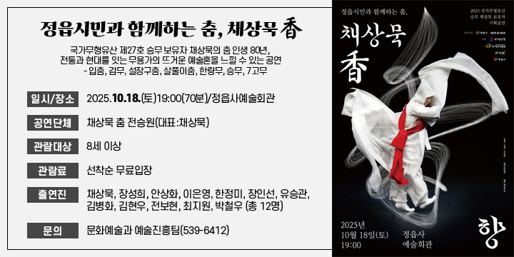 정읍시민과 함께하는 춤, 채상묵 香
국가무형유산 제27호 승무 보유자 채상묵의 춤 인생 80년, 전통과 현대를 잇는 무용가의 뜨거운 예술혼을 느낄 수 있는 공연
    - 입춤, 검무, 설장구춤, 살풀이춤, 한량무, 승무, 7고무
 일시/장소 : 2025.10.18.(토)19:00(70분)/정읍사예술회관
 공연단체 : 채상묵 춤 전승원(대표:채상묵)
 관람대상 : 8세 이상
 관 람 료 : 선착순 무료입장
 출 연 진 : 채상묵, 장성희, 안상화, 이은영, 한정미, 장인선, 유승관, 김병화, 김현우, 전보현, 최지원, 박철우 (총 12명)
 문의 : 문화예술과 예술진흥팀(539-6412)