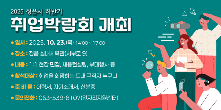 2025 정읍시 하반기 취업박람회 개최
❍ 일    시 : 2025. 10. 23.(목) 14:00 ~ 17:00
 ❍ 장    소 : 정읍 실내체육관(서부로 9)
 ❍ 내    용 : 1:1 현장 면접, 채용컨설팅, 부대행사 등
 ❍ 참석대상 : 취업을 희망하는 도내 구직자 누구나
 ❍ 준 비 물 : 이력서, 자기소개서, 신분증
 ❍ 문의전화 : 063-539-8107(일자리지원센터)