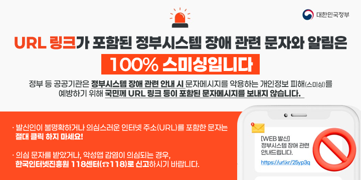 URL 링크가 포함된 정부시스템 장애 관련 문자와 알림은 100% 스미싱입니다.
정부 등 공공기관은 정부시스템 장애 관련 안내 시 문자메시지를 악용하는 개인정보 피해(스미싱)를 
예방하기 위해 국민께 URL 링크 등이 포함된 문자메시지를 보내지 않습니다.  
· 발신인이 불명확하거나 의심스러운 인터넷 주소(URL)를 포함한 문자는 
  절대 클릭 하지 마세요!

· 의심 문자를 받았거나, 악성앱 감염이 의심되는 경우, 
  한국인터넷진흥원 118센터(☎118)로 신고하시기 바랍니다.