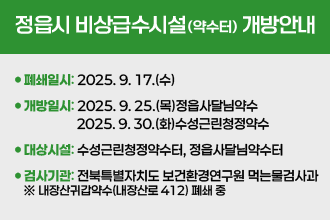 정읍시 비상급수시설(약수터) 개방안내
   - 폐쇄일시: 2025. 9. 17.(수)
   - 개방일시
     : 2025. 9. 25.(목)정읍사달님약수
     : 2025. 9. 30.(화)수성근린청정약수
   - 대상시설: 정읍사달님약수터, 수성근린청정약수
   - 검사기관: 전북특별자치도 보건환경연구원 먹는물검사과
 
※ 내장산귀갑약수(내장산로 412) 폐쇄 중