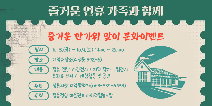 즐거운 한가위 맞이 문화이벤트 

  ㆍ 일    시 : 10. 3.(금) ~ 10.4.(일) 14:00 ~ 20:00
  ㆍ 장    소 : 기억저장소(수성동 592-6)
  ㆍ 내    용 : 정읍 옛날 사진전시 / 지역 작가 그림전시 
               초화류 전시 /  체험활동 및 공연
  ㆍ 주    관 : 정읍시청 지역활력과(063-539-6833)
  ㆍ 주    최 : 정읍정심 마을관리사회적협동조합
