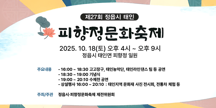 제27회 피향정 문화축제
 ❍ 기    간 : 2025. 10. 18.(토)
 ❍ 장    소 : 태인면 피향정 일원
 ❍ 주요내용 : 
    (16:00 ~ 18:30 고고장구, 태인농악단, 태인라인댄스 팀 등 공연) 
    (18:30 ~ 19:00 기념식) 
    (19:00 ~ 20:10 수제천 공연) 
    (상설행사 16:00 ~ 20:10)  : 태인지역 문화재 사진 전시회, 전통차 체험 등     
 ❍ 주최·주관 : 정읍시·피향정문화축제 제전위원회