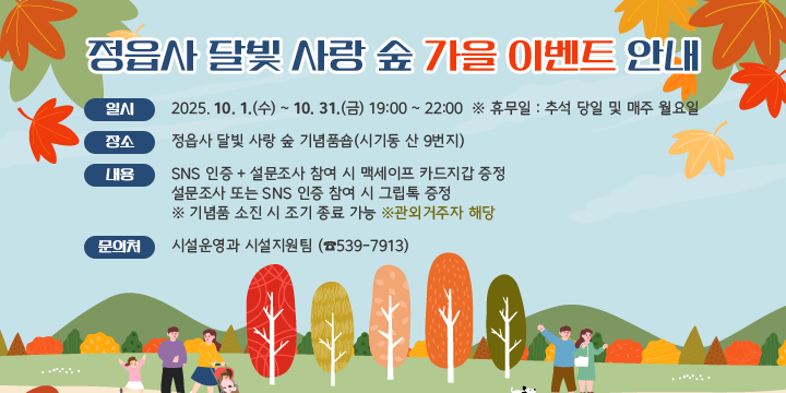 정읍사 달빛 사랑 숲 가을 이벤트 안내
 ❍ 일    시 : 2025. 10. 1.(수) ~ 10. 31.(금) 19:00 ~ 22:00  
              ※ 휴무일 : 추석 당일 및 매주 월요일
 ❍ 장    소 : 정읍사 달빛 사랑 숲 기념품숍(시기동 산 9번지)
 ❍ 내    용 : SNS 인증 + 설문조사 참여 시 맥세이프 카드지갑 증정
              설문조사 또는 SNS 인증 참여 시 그립톡 증정
               ※ 기념품 소진 시 조기 종료 가능
 ❍ 문 의 처 : 시설운영과 시설지원팀 (☎539-7913)