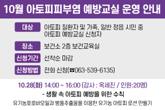 10월 아토피피부염 예방교실 운영 안내
○ 대    상 : 아토피 질환자 및 가족, 일반 정읍 시민 중 아토피 예방교실 신청자
○ 장    소 : 보건소 2층 보건교육실
○ 신청기간 : 선착순 마감
○ 신청방법 : 전화 신청(☎063-539-6135)

일시
이론
실습내용
강사
인원
10.28(화)
14:00
~16:00
- 생활 속 아토피 예방을 위한 수칙
- 유기농호호바오일과 병풀추출물을 이용한 유기농 아토피 로션 만들기
옥세진
20명