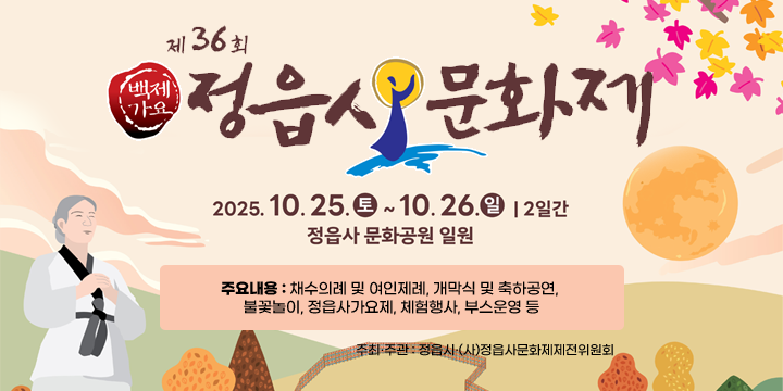 제36회 정읍사문화제 행사 
 ❍ 기    간 : 2025. 10. 25.(토) ~ 10. 26.(일) / 2일간
 ❍ 장    소 : 정읍사문화공원 일원
 ❍ 주요내용 : 채수의례 및 여인제례, 개막식 및 축하공연, 불꽃놀이,
              정읍사가요제, 체험행사, 부스운영 등   
 ❍ 주최·주관 : 정읍시·(사)정읍사문화제제전위원회