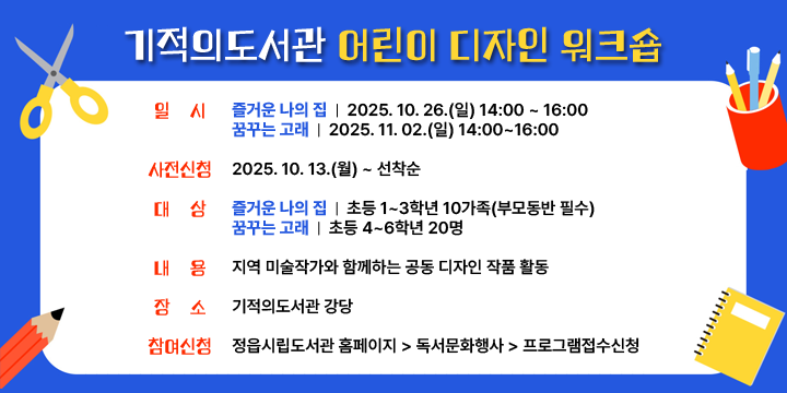 기적의도서관 어린이 디자인 워크숍
일    시 : 
      (즐거운 나의 집) 2025. 10. 26.(일) 14:00 ~ 16:00
      (꿈꾸는 고래) 2025. 11. 02.(일) 14:00~16:00
   - 사전신청 : 2025. 10. 13.(월) ~ 선착순
   - 대    상 : 
      (즐거운 나의 집) 초등 1~3학년 10가족(부모동반 필수)
      (꿈꾸는 고래) 초등 4~6학년 20명
   - 내    용 : 지역 미술작가와 함께하는 공동 디자인 작품 활동
   - 장    소 : 기적의도서관 강당
   - 참여신청 : 정읍시립도서관 홈페이지 - 독서문화행사 - 프로그램접수신청