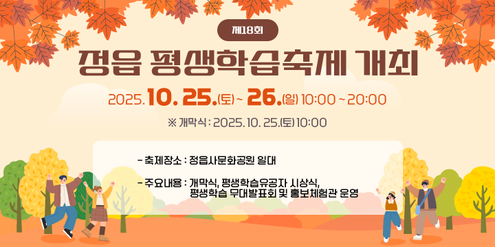 제18회 정읍 평생학습축제 개최
- 축제일시 : 2025. 10. 25.(토) ~ 26.(일) 10:00 ~ 20:00
  ※ 개막식 : 2025. 10. 25.(토) 10:00
- 축제장소 : 정읍사문화공원 일대
- 주요내용 : 개막식, 평생학습유공자 시상식, 평생학습 무대발표회 및 홍보체험관 운영