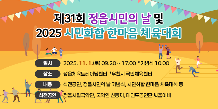 제31회 정읍시민의 날 및 2025 시민화합 한마음 체육대회
❍ 일   시 : 2025. 11. 1.(토) 09:20 ~ 17:00  *기념식 10:00
❍ 장   소 : 정읍체육트레이닝센터  *우천시 국민체육센터
❍ 내   용 : 식전공연, 정읍시민의 날 기념식, 시민화합 한마음 체육대회 등
❍ 식전공연 : 정읍시립국악단, 국악인 신동재, 태권도공연단 싸울아비