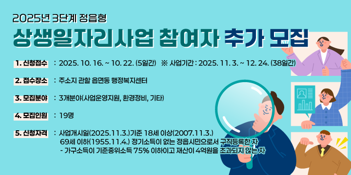 2025년 3단계 정읍형 상생일자리사업 참여자 추가 모집
1. 신청접수 : 2025. 10. 16. ~ 10. 22. (5일간)
 ※ 사업기간 : 2025. 11. 3. ~ 12. 24. (73일간)
2. 접수장소 : 주소지 관할 읍면동 행정복지센터
3. 모집분야 : 3개분야(사업운영지원, 환경정비, 기타)
4. 모집인원 : 17명(60세 이하 9명, 61세 이상 8명)
5. 신청자격 : 사업개시일(2025.11.3.)기준 18세 이상(2007.11.3.) 
             69세 이하(1955.11.4.) 정기소득이 없는 정읍시민으로서 구직등록한 자
    - 가구소득이 기준중위소득 75% 이하이고 재산이 4억원을 초과되지 않는 자