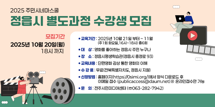 2025 주민시네마스쿨 정읍시 별도과정 수강생 모집
교육기간 : 2025년 10월 21일 부터 ~ 11월 (주1회 화요일, 16시~18시) 총6회 
❍ 대    상 : 영화를 좋아하는 정읍시 주민 누구나
❍ 장    소 : 정읍시평생학습관(정읍시 충정로 93)
❍ 교육내용 : 단편영화 감상 통한 영화의 이해
❍ 수 강 료 : 무료(전북특별자치도, 정읍시 지원)
❍ 모집기간 : 2025년 10월 20일(월) 18시 까지
❍ 신청방법 : 홈페이지(https://0simi.org/)에서 양식 다운로드 후 
             이메일 접수 (publicaccess@daum.net)※ 온라인접수만 가능
❍ 문    의 : 전주시민미디어센터 (☏063-282-7942)
