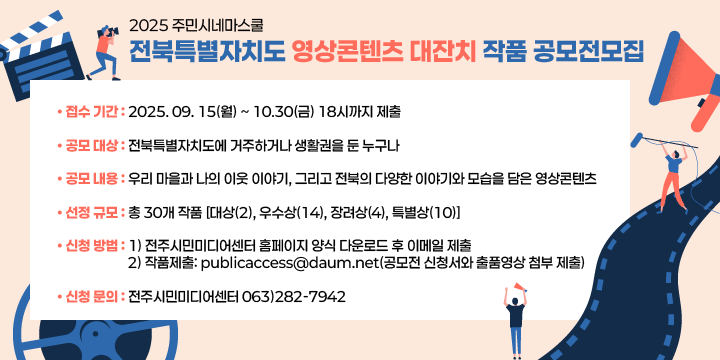 2025 주민시네마스쿨 전북특별자치도 영상콘텐츠 대잔치 작품 공모전모집
• 접수 기간: 2025. 09. 15(월) ~ 10.30(금) 18시까지 제출

• 공모 대상: 전북특별자치도에 거주하거나 생활권을 둔 누구나

• 공모 내용: 우리 마을과 나의 이웃 이야기, 그리고 전북의 다양한 이야기와 모습을 
             담은 영상콘텐츠

• 선정 규모: 총 30개 작품 [대상(2), 우수상(14), 장려상(4), 특별상(10)]

• 신청 방법: 1) 전주시민미디어센터 홈페이지 양식 다운로드 후 이메일 제출
             2) 작품제출: publicaccess@daum.net(공모전 신청서와 출품영상 첨부 제출)

• 신청 문의: 전주시민미디어센터 063)282-7942