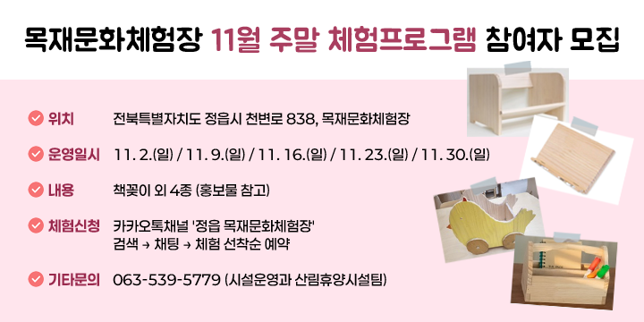 목재문화체험장 11월 주말 체험프로그램 참여자 모집
○ (위    치) 전북특별자치도 정읍시 천변로 838, 목재문화체험장
○ (운영일시) 11. 2.(일) / 11. 9.(일) / 11. 16.(일) / 11. 23.(일) / 11. 30.(일)
○ (내    용) 책꽂이 외 4종 (홍보물 참고)
○ (체험신청) 카카오톡채널 '정읍 목재문화체험장' 검색 ⇒ 채팅 ⇒ 체험 선착순 예약
○ (기타문의) 063-539-5779 (시설운영과 산림휴양시설팀)