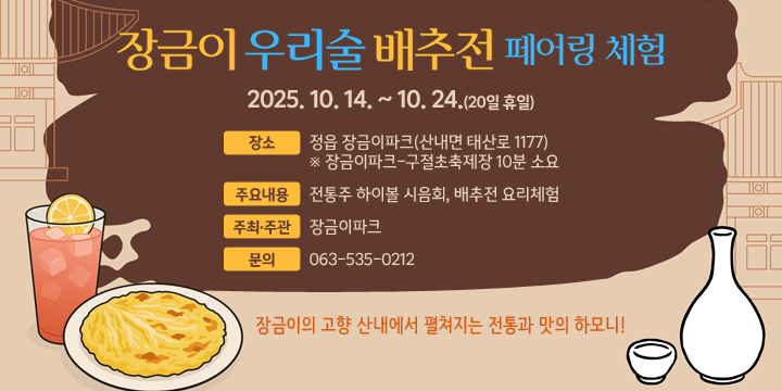 장금이파크 전통주 배추전 페어링 체험
 ❍ 기    간 : 2025. 10. 14. ~ 10. 24.(20일 휴일)
 ❍ 장    소 : 정읍 장금이파크(산내면 태산로 1177)
   ※ 장금이파크-구절초축제장 10분 소요
 ❍ 주요내용 : 전통주 하이볼 시음회, 배추전 요리체험   
 ❍ 주최·주관 : 장금이파크 ❍ 문    의 : 063-535-0212