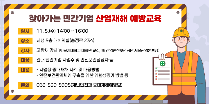찾아가는 민간기업 산업재해 예방교육
  (일    시) 11. 5.(수) 14:00 ~ 16:00
  (장    소) 시청 5층 대회의실(충정로 234)
  (강    사) 고광재 강사(現 을지대학교 대학원 교수, 前 산업안전보건공단 서울광역본부장)
  (대    상) 관내 민간기업 사업주 및 안전보건담당자 등
  (내    용)
    - 사업장 중대재해 사례 및 대응방법
    - 안전보건관리체계 구축을 위한 위험성평가 방법 등
  (기타문의) 063-539-5995(재난안전과 중대재해예방팀)