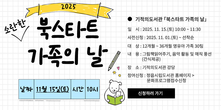 2025년 ‘북스타트 가족의 날’
기적의도서관 「북스타트 가족의 날」 
   - 일    시 : 2025. 11. 15.(토) 10:00 ~ 11:30 
   - 사전신청 : 2025. 11. 01.(토) ~ 선착순
   - 대    상 : 12개월 ~ 36개월 영유아 가족 30팀
   - 내    용 : 그림책읽어주기, 음악 활동 및 매직 풍선(간식제공)
   - 장    소 : 기적의도서관 강당
   - 참여신청 : 정읍시립도서관 홈페이지 > 문화프로그램접수신청