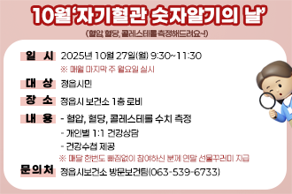 10월‘자기혈관 숫자알기의 날’
(혈압, 혈당, 콜레스테롤 측정해드려요~!)
○ 일    시 : 2025년 10월 27일(월) 9:30~11:30
             ※ 매월 마지막 주 월요일 실시
○ 대    상 : 정읍시민
○ 장    소 : 정읍시 보건소 1층 로비
○ 내    용 
  - 혈압, 혈당, 콜레스테롤 수치 측정
  - 개인별 1:1 건강상담
  - 건강수첩 제공
 ※ 매달 한번도 빠짐없이 참여하신 분께 연말 선물꾸러미 지급
○ 문 의 처 : 정읍시보건소 방문보건팀(☎063-539-6733)