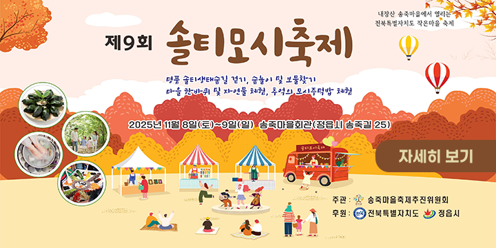 제9회 솔티모시축제
머루 솔티산단풍길 걷기, 솔놀이 및 보물찾기
마을 장터마켓 및 자연물 체험, 추억의 모시전병맛 체험

2025년 11월 8일(토) ~ 9일(일) 송죽마을회관(정읍시 송죽길 25)

자세히 보기

주관: 송죽마을축제주민위원회
후원: 전북특별자치도 정읍시