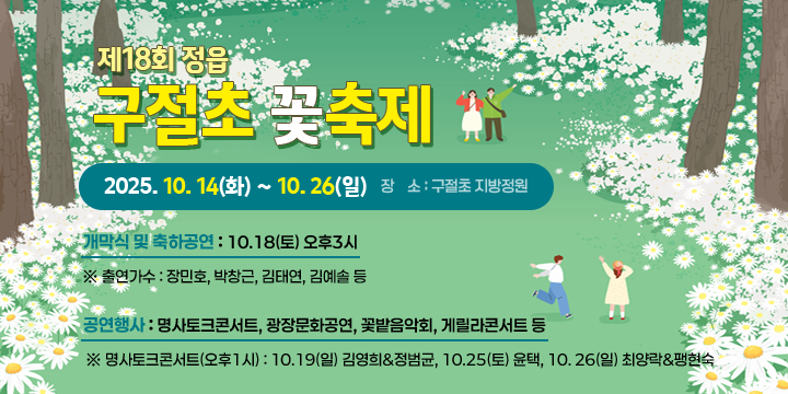 제18회 정읍 구절초 꽃축제
❍ 축제기간 : 2025. 10. 14(화) ~ 10. 26(일)
 ❍ 장    소 : 구절초 지방정원
 ❍ 주요 행사내용
    - 개막식 및 축하공연 : 10.18(토) 오후3시
       ※ 출연가수 : 장민호, 박창근, 김태연, 김예솔 등
    - 공연행사 : 명사토크콘서트, 광장문화공연, 꽃밭음악회, 게릴사콘서트 등
       ※ 명사토크콘서트(오후1시) : 10.19(일) 김영희&정범균, 10.25(토) 윤택, 
                                  10. 26(일) 최양락&팽현숙
    - 체험행사 : 작가정원체험, 자연요리체험, 꽃멍 정원멍, 꽃열차, 나무놀이 감성체험 등