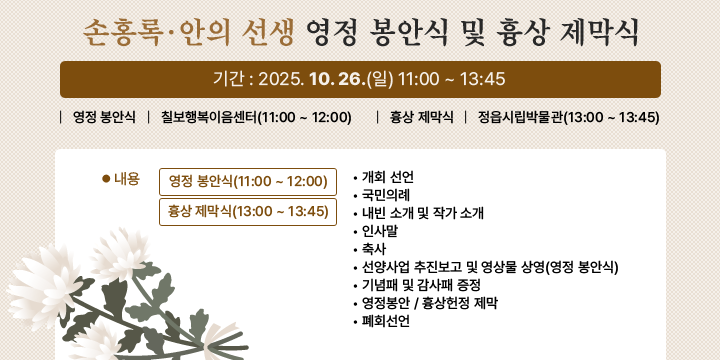 손홍록·안의 선생 영정 봉안식 및 흉상 제막식
기    간 : 2025. 10. 26.(일) 11:00 ~ 13:45
영정 봉안식 : 칠보행복이음센터(11:00 ~ 12:00)
흉상 제막식 : 정읍시립박물관(13:00 ~ 13:45)
내용
- 영정 봉안식(11:00 ~ 12:00)
   - 흉상 제막식(13:00 ~ 13:45)
     • 개회 선언
     • 국민의례
     • 내빈 소개 및 작가 소개
     • 인사말
     • 축사
     • 선양사업 추진보고 및 영상물 상영(영정 봉안식)
     • 기념패 및 감사패 증정
     • 영정봉안 / 흉상헌정 제막
     • 폐회선언