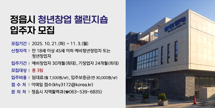 정읍시 청년창업 챌린지숍 입주자 모집
   - 모집기간 : 25. 10. 21.(화) ~ 11. 3.(월)
   - 신청자격 : 만 18세 이상 45세 이하 예비청년창업자 또는 청년창업자
   - 입주기간 : 예비창업자 30개월(최대), 기창업자 24개월(최대)
   - 모집대상 : 총 3팀
   - 입주비용 : 임대료(월 7,500원/㎡), 입주보증금(연 30,000원/㎡)  
   - 접 수 처 : 이메일 접수(khy3172@korea.kr)
   - 문 의 처 : 정읍시 지역활력과(☎063-539-6835)