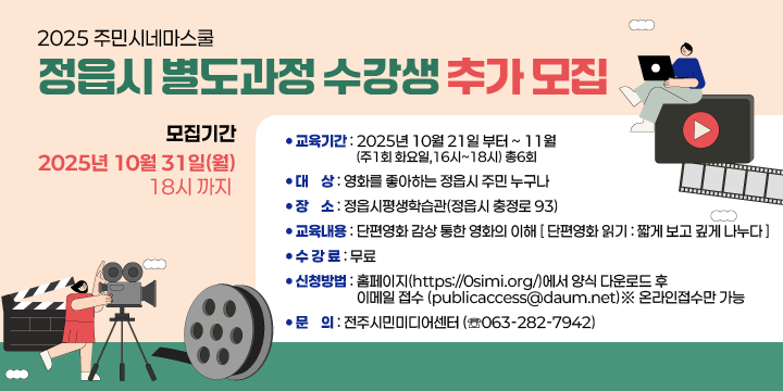 2025 주민시네마스쿨 정읍시 별도과정 수강생 추가 모집 
교육기간 : 2025년 10월 21일 부터 ~ 11월 (주1회 화요일, 16시~18시) 총6회 
❍ 대    상 : 영화를 좋아하는 정읍시 주민 누구나
❍ 장    소 : 정읍시평생학습관(정읍시 충정로 93)
❍ 교육내용 : 단편영화 감상 통한 영화의 이해
              [ 단편영화 읽기 : 짧게 보고 깊게 나누다 ]
❍ 수 강 료 : 무료
❍ 모집기간 : 2025년 10월 31일(월) 18시 까지
❍ 신청방법 : 홈페이지(https://0simi.org/)에서 양식 다운로드 후 
             이메일 접수 (publicaccess@daum.net)※ 온라인접수만 가능
❍ 문    의 : 전주시민미디어센터 (☏063-282-7942)
