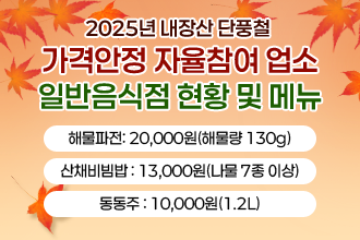 2025년 내장산 단풍철 가격안정 자율참여 업소 일반음식점 현황 및 메뉴

       - 해물파전: 20,000원(해물량 130g)
       - 산채비빔밥 : 13,000원(나물 7종 이상)
       - 동동주 : 10,000원(1.2L)