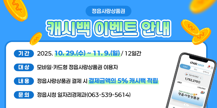 정읍사랑상품권 캐시백 이벤트 안내
  기간 : 2025. 10. 29.(수) ~ 11. 9.(일) / 12일간
  대상 : 모바일·카드형 정읍사랑상품권 이용자
  내용 : 정읍사랑상품권 결제 시 결제금액의 5% 캐시백 적립 
  문의 : 정읍시청 일자리경제과(063-539-5614)