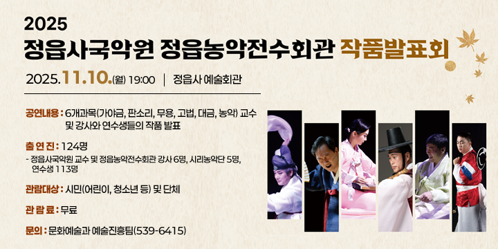 2025년 정읍사국악원·정읍농악전수회관 작품발표회

 공연내용 : 6개과목(가야금, 판소리, 무용, 고법, 대금, 농악) 교수
                 및 강사와 연수생들의 작품 발표
  일시/장소 : 2025.11.10.(월)19:00  / 정읍사예술회관
  출 연 진 : 124명
   - 정읍사국악원 교수 및 정읍농악전수회관 강사 6명, 시리농악단 5명,
     연수생 113명
  관람대상 : 시민(어린이, 청소년 등) 및 단체
  관 람 료 : 무료
  문의 : 문화예술과 예술진흥팀(539-6415)