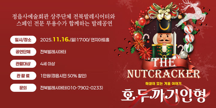 해설이 있는 겨울이야기 『호두까기인형』
 공연내용 : 정읍사예술회관 상주단체 전북발레시어터와 스페인 전문 무용수가 합께하는 발레공연
 일시/장소 : 2025.11.16.(일)17:00/연지아트홀
 공연단체 : 전북발레시어터 등 
 관람대상 : 4세 이상
 관 람 료 : 1만원(정읍시민 50% 할인)
 문의 : 전북발레시어터(010-7902-0233)