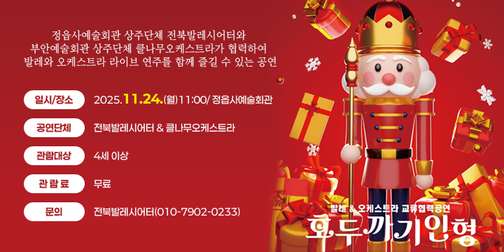 발레&오케스트라 교류협력공연『호두까기인형』
 공연내용 : 정읍사예술회관 상주단체 전북발레시어터와 부안예술회관 상주단체 클나무오케스트라가 협력하여 발레와 오케스트라 라이브 연주를 함께 즐길 수 있는 공연
 일시/장소 : 2025.11.24.(월)11:00/ 정읍사예술회관
 공연단체 : 전북발레시어터 & 클나무오케스트라
 관람대상 : 4세 이상
 관 람 료 : 무료
 문의 : 전북발레시어터(010-7902-0233)