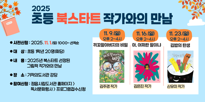 기적의도서관 초등 북스타트 작가와의 만남
 - 일    시 : 
    (끼꼬할아버지의 비밀) 김주경: 11. 9.(일) 14:00~16:00
    (아, 어쩌란 말이냐) 김은진: 11.16.(일) 14:00~16:00
    (김밥의 탄생) 신유미: 11.23.(일) 14:00~16:00 
   - 사전신청 : 2025. 11. 1.(토) 10:00~ 선착순
   - 대    상 : 초등 1학년 20명(회당)
   - 내    용 : 2025년 북스타트 선정된 그림책 작가와의 만남
   - 장    소 : 기적의도서관 강당
   - 참여신청 : 정읍시립도서관 홈페이지 > 독서문화행사 > 프로그램접수신청