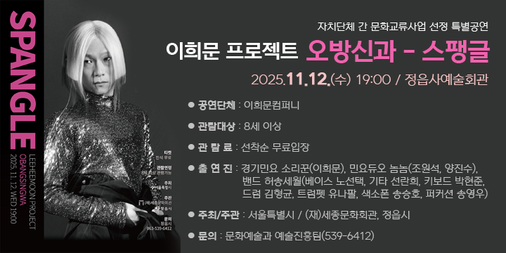 자치단체 간 문화교류사업 선정 특별공연
이희문 프로젝트 오방신과 ‐ 스팽글
2025.11.12.(수)19:00(70분)/정읍사예술회관
 공연단체 : 이희문컴퍼니
 관람대상 : 8세 이상
 관 람 료 : 선착순 무료입장
 출 연 진 : 경기민요 소리꾼(이희문), 민요듀오 놈놈(조원석, 양진수), 밴드 허송세월(베이스 노선택, 기타 선란희, 키보드 박현준, 드럼 김형균, 트럼펫 유나팔, 색소폰 송승호, 퍼커션 송영우) 
 주최/주관 : 서울특별시 / (재)세종문화회관, 정읍시
 문의 : 문화예술과 예술진흥팀(539-6412)