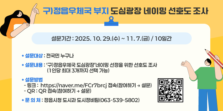 구)정읍우체국 부지 도심광장 네이밍 선호도 조사
○ 설문기간 : 2025. 10. 29.(수) ~ 11. 7.(금) / 10일간
○ 설문대상 : 전국민 누구나
○ 설문내용 : ‘구)정읍우체국 도심광장’네이밍 선정을 위한 선호도 조사
              (1인당 최대 3개까지 선택 가능)
○ 설문방법
  - 링크 :  https://naver.me/FCr7brcj 접속(참여하기 → 설문)
  - QR : QR 접속(참여하기 → 설문)
○ 문 의 처 : 정읍시청 도시과 도시정비팀(063-539-5802)