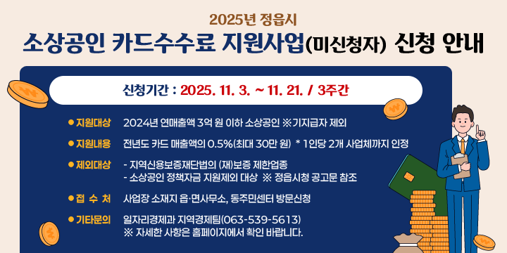 2025년 정읍시 소상공인 카드수수료 지원사업(미신청자) 신청 안내
  신청기간 : 2025. 11. 3. ~ 11. 21. / 3주간
  지원대상 : 2024년 연매출액 3억 원 이하 소상공인 ※기지급자 제외
  지원내용 : 전년도 카드 매출액의 0.5%(최대 30만 원)
   * 1인당 2개 사업체까지 인정
  제외대상
   - 지역신용보증재단법의 (재)보증 제한업종
   - 소상공인 정책자금 지원제외 대상
     ※ 정읍시청 공고문 참조
  접 수 처 : 사업장 소재지 읍·면사무소, 동주민센터 방문신청
  기타문의 : 일자리경제과 지역경제팀(063-539-5613)
   ※ 자세한 사항은 홈페이지에서 확인 바랍니다.