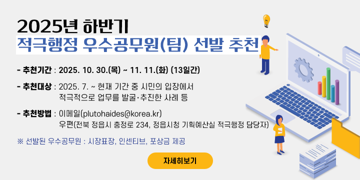 2025년 하반기 적극행정 우수공무원(팀) 선발 추천
   - 추천기간 : 2025. 10. 30.(목) ~ 11. 11.(화) (13일간)
   - 추천대상 : 2025. 7. ~ 현재 기간 중 시민의 입장에서 적극적으로 업무를 발굴‧추진한 사례 등
   - 추천방법
     : 이메일(plutohaides@korea.kr)
       우편(전북 정읍시 충정로 234, 정읍시청 기획예산실 적극행정 담당자)

   ※ 선발된 우수공무원 : 시장표장, 인센티브, 포상금 제공