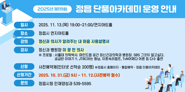 2025년 제119회 정읍 단풍아카데미 운영 안내
             
 일 시 : 2025. 11. 13.(목) 19:00∼21:00/연지아트홀 
 장 소 : 정읍시 연지아트홀 
 강 의 : 「정신과 의사가 알려주는 내 마음 사용설명서」
 강 사 : 정신과 병원장 ‘이 광 민 의사’
※ 프로필 : 서울대 의학박사. 마인드랩 공간 정신건강의학과 병원장.
SBS 그것이 알고싶다, 궁금한 이야기 Y, 
JTBC아는 형님, 이혼숙려캠프, TvN어쩌다 어른 등 다수 출연 

 신 청 : 사전예약제(인터넷 선착순 200명)
※정읍시 홈페이지 – 통합예약– 정읍 단풍아카데미

 신청기간 : 2025. 10. 31.(수) 9시 ~ 11. 12.(사전예약 필수) 
 문 의 : 정읍시청 인재양성과 539-5595