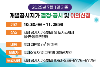 2025년 7월 1일 기준 개별공시지가 결정ㆍ공시 및 이의신청 안내
   - 기    간 : 10. 30.(목) ~ 11. 28(금) 
   - 장    소 : 시청 공시지가상황실 및 토지소재지 읍·면·동주민센터
   - 내    용 : 토지 지번별 m²당 가격
   - 제 출 자 : 토지소유자 및 그 밖의 이해관계인
   - 문의사항 : 시청 공시지가상황실 (063-539-6776~6779)
