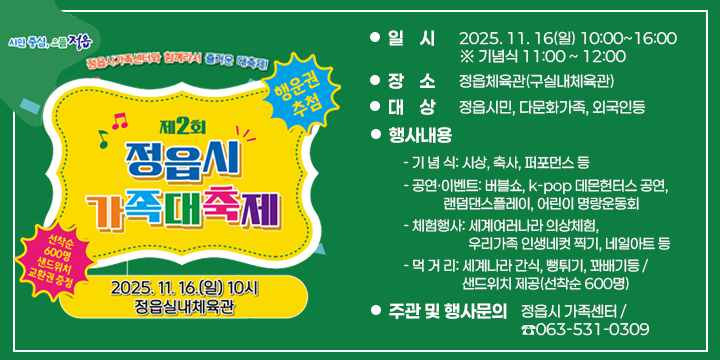 제2회 정읍가족대축제 행사 안내
1. 일    시 : 2025. 11. 16(일) 10:00~16:00  ※ 기념식 11:00 ~ 12:00
2. 장    소 : 정읍체육관(구실내체육관)
3. 대    상 : 정읍시민, 다문화가족, 외국인등
4. 행사내용
   - 기 념 식: 시상, 축사, 퍼포먼스 등
   - 공연·이벤트: 버블쇼, k-pop 데몬헌터스 공연, 랜덤댄스플레이, 어린이 명랑운동회 
   - 체험행사: 세계여러나라 의상체험, 우리가족 인생네컷 찍기, 네일아트 등
   - 먹 거 리: 세계나라 간식, 뻥튀기, 꽈배기등 / 
     샌드위치 제공(선착순 600명) 
5. 주관 및 행사문의 : 정읍시 가족센터 / ☎063-531-0309