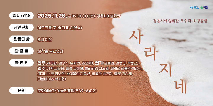 정읍사예술회관 우수작 초청공연
(음악극) 사라지네
 일시/장소 : 2025.11.28.(금)19:00(100분)/정읍사예술회관
  공연단체 : 아트그룹 포네(대표:이연승)
  관람대상 : 8세 이상
  관 람 료 : 선착순 무료입장
  출 연 진 : 안무(최진한, 김정수, 노화연, 조연희), 연기(김보민, 김동규, 박동근), 연주(지휘 김신웅, 플룻 김정현, 클라리넷 이소민, 퍼커션 신봉주ˑ이정수, 피아니스트 임보현, 바이올린 김무선, 비올라 송민아, 첼로 김승세, 더블베이스 박시현)
  문의 : 문화예술과 예술진흥팀(539-6412)