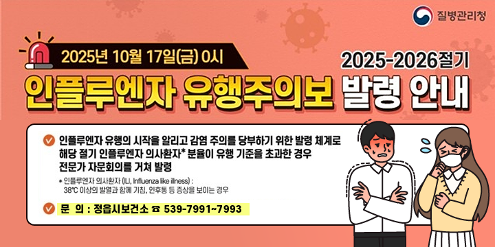 질병관리청
2025년 10월 17일(금) 0시
2025-2026절기 인플루엔자 유행주의보 발령 안내
인플루엔자 유행의 시작을 알리고 감염 주의를 당부하기 위한 발령 체계로 해당 절기 인플루엔자 의사환자 분율이 유행 기준을 초과한 경우 전문가 자문회의를 거쳐 발령
인플루엔자 ㅇ의사환자 30도 이상의 발열과 함께 기침, 인후통 등 증상을 보이는 경우
문  의 : 정읍시보건소 ☎ 539-7991~7993