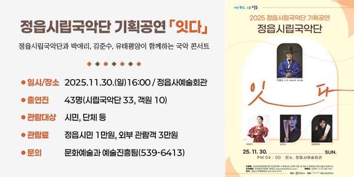 정읍시립국악단 기획공연 ｢잇다｣
 공연내용 : 정읍시립국악단과 박애리, 김준수, 유태평양이 함께하는 국악 콘서트
 일시/장소 : 2025.11.30.(일)16:00 / 정읍사예술회관
 출 연 진 : 43명(시립국악단 33, 객원 10)
 관람대상 : 시민, 단체 등
 관 람 료 : 정읍시민 1만원, 외부 관람객 3만원
 문    의 : 문화예술과 예술진흥팀(539-6413)