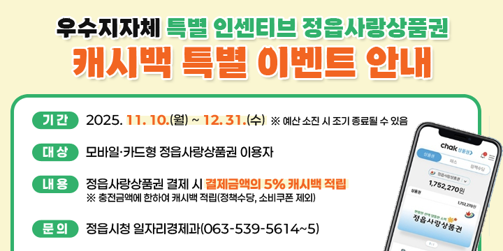 정읍사랑상품권 캐시백 이벤트 연장 안내
  기간 : 2025. 11. 10.(월) ~ 12. 31.(수)
  ※ 예산 소진 시 조기 종료될 수 있음
  대상 : 모바일·카드형 정읍사랑상품권 이용자
  내용 : 정읍사랑상품권 결제 시 결제금액의 5% 캐시백 적립 
  ※ 충전금액에 한하여 캐시백 적립(정책수당, 소비쿠폰 제외)
  문의 : 정읍시청 일자리경제과(063-539-5614~5)