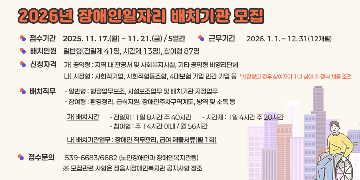 2026년 장애인일자리 배치기관 모집

 1. 접수기간 : 2025. 11. 17.(월) ~ 11. 21.(금) / 5일간
 2. 근무기간 : 2026. 1. 1. ~ 12. 31(12개월) 
 3. 배치인원 : 일반형(전일제 41명, 시간제 13명), 참여형 87명
 4. 신청자격 :  
가) 공익형 : 지역 내 관공서 및 사회복지시설, 기타 공익형 비영리단체나) 시장형 : 사회적기업, 사회적협동조합, 4대보험 가입 민간 기업 등  * 시장형의 경우 참여자가 1년 참여 후 정식 채용 조건
 5. 배치직무 : 
 - 일반형 : 행정업무보조, 시설보조업무 및 배치기관 지정업무 - 참여형 : 환경정리, 급식지원, 장애인주차구역계도, 방역 및 소독 등  가) 배치시간    - 전일제 : 1일 8시간 주 40시간    - 시간제 : 1일 4시간 주 20시간    - 참여형 : 주 14시간 이내 / 월 56시간  나) 배치기관업무 : 장애인 직무관리, 급여 제출서류(월 1회)
 6. 접수문의 : ☎ 539-6683/6682 (노인장애인과 장애인복지관팀) 
   ※ 모집관련 사항은 정읍시장애인복지관 공지사항 참조