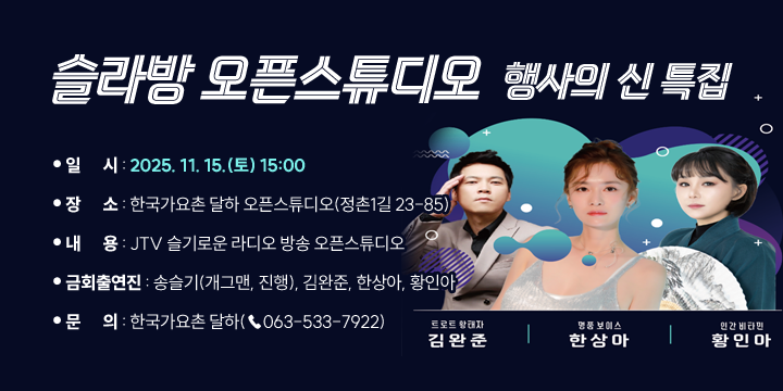 슬라방 오픈스튜디오 행사의신 특집
○ 일      시 : 2025. 11. 15.(토) 15:00
  ○ 장      소 : 한국가요촌 달하 오픈스튜디오(정촌1길 23-85)
  ○ 내      용 : JTV 슬기로운 라디오 방송 오픈스튜디오
  ○ 금회출연진 : 송슬기(개그맨, 진행), 김완준, 한상아, 황인아
  ○ 문      의 : 한국가요촌 달하(☎063-533-7922)