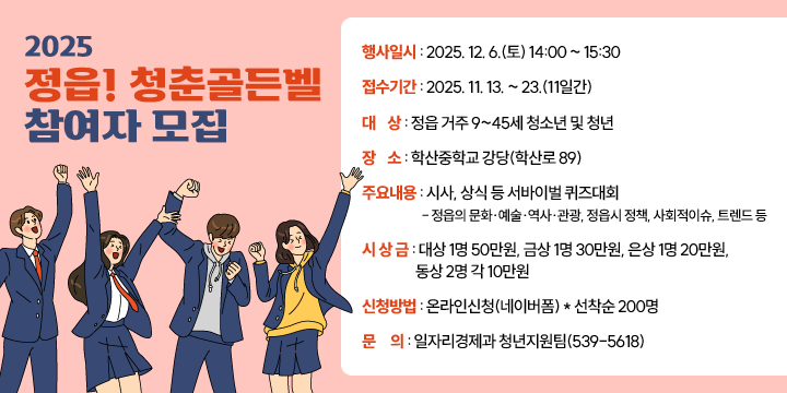 2025 정읍! 청춘골든벨
 ○ 행사일시 : 2025. 12. 6.(토) 14:00 ~ 15:30
 ○ 접수기간 : 2025. 11. 13. ~ 23.(11일간)
 ○ 대    상 : 정읍 거주 9~45세 청소년 및 청년
 ○ 장    소 : 학산중학교 강당(학산로 89)  
 ○ 주요내용 : 시사, 상식 등 서바이벌 퀴즈대회
   - 정읍의 문화ㆍ예술ㆍ역사ㆍ관광, 정읍시 정책, 사회적이슈, 트렌드 등
 ○ 시 상 금 : 대상 1명 50만원, 금상 1명 30만원, 은상 1명 20만원, 
                 동상 2명 각 10만원 
 ○ 신청방법 : 온라인신청(네이버폼)
                 * 선착순 200명 
 ○ 문     의 : 일자리경제과 청년지원팀(539-5618)