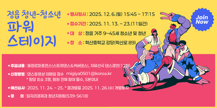 정읍 청년-청소년 파워스테이지
 ○ 행사일시 : 2025. 12. 6.(토) 15:45 ~ 17:15
 ○ 접수기간 : 2025. 11. 13. ~ 23.(11일간)
 ○ 대    상 : 정읍 거주 9~45세 청소년 및 청년
 ○ 장    소 : 학산중학교 강당(학산로 89)  
 ○ 주요내용 : 올장르퍼포먼스(스트릿댄스&커버댄스), 자유선곡
               댄스경연(12팀)
 ○ 시 상 금 : 대상 1팀 100만원, 금상 1팀 50만원, 은상 1팀 30만원, 
                 동상 1팀 20만원
 ○ 신청방법 : 댄스동영상 이메일 접수(www.migiya0501@korea.kr)
                * 팀당 최소 3명, 팀원 전체 참여 필수, 5분이내 
 ○ 예선심사 : 2025. 11. 24. ~ 25. * 결과발표 2025. 11. 26.(수) 개별통지
 ○ 문     의 : 일자리경제과 청년지원팀(539-5618)